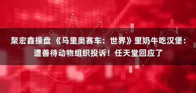 聚宏鑫操盘 《马里奥赛车：世界》里奶牛吃汉堡：遭善待动物组织投诉！任天堂回应了