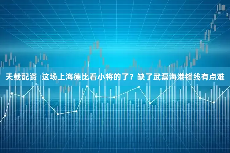 天载配资  这场上海德比看小将的了？缺了武磊海港锋线有点难