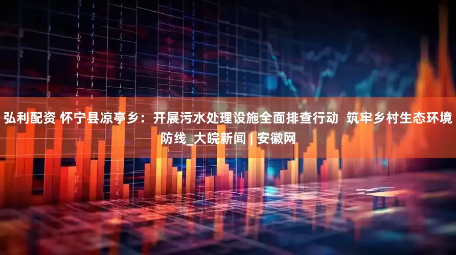 弘利配资 怀宁县凉亭乡：开展污水处理设施全面排查行动  筑牢乡村生态环境防线_大皖新闻 | 安徽网