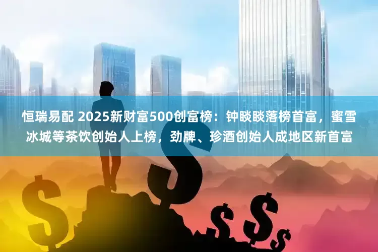 恒瑞易配 2025新财富500创富榜：钟睒睒落榜首富，蜜雪冰城等茶饮创始人上榜，劲牌、珍酒创始人成地区新首富