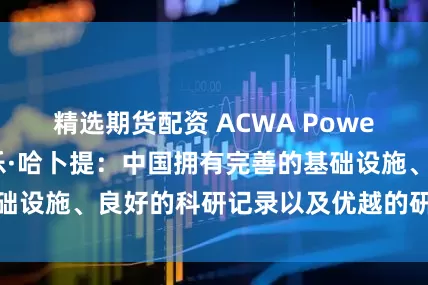 精选期货配资 ACWA Power中国区主席赛乐·哈卜提：中国拥有完善的基础设施、良好的科研记录以及优越的研发投资环境