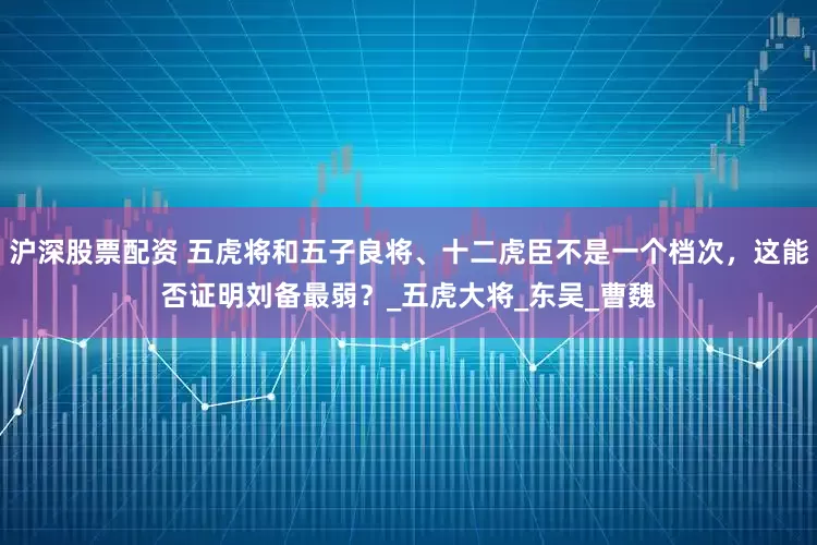 沪深股票配资 五虎将和五子良将、十二虎臣不是一个档次,这能否证明刘备最弱?_五虎大将_东吴_曹魏