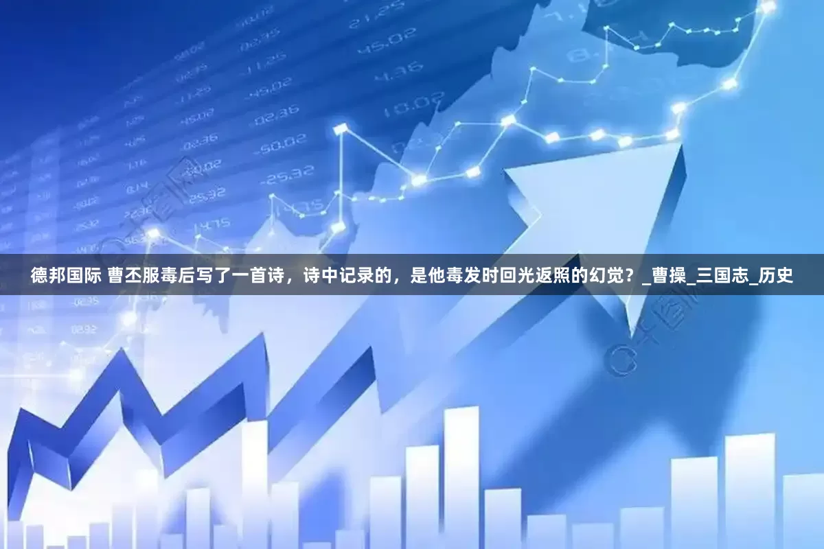 德邦国际 曹丕服毒后写了一首诗，诗中记录的，是他毒发时回光返照的幻觉？_曹操_三国志_历史
