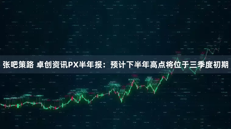 张吧策路 卓创资讯PX半年报：预计下半年高点将位于三季度初期