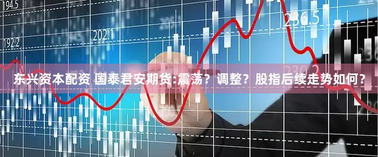 东兴资本配资 国泰君安期货:震荡？调整？股指后续走势如何？