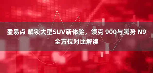 盈易点 解锁大型SUV新体验，领克 900与腾势 N9全方位对比解读