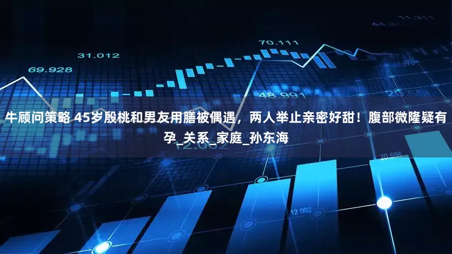 牛顾问策略 45岁殷桃和男友用膳被偶遇，两人举止亲密好甜！腹部微隆疑有孕_关系_家庭_孙东海