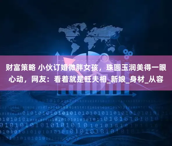 财富策略 小伙订婚微胖女孩，珠圆玉润美得一眼心动，网友：看着就是旺夫相_新娘_身材_从容