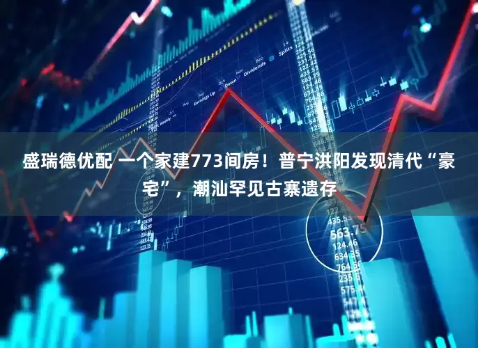 盛瑞德优配 一个家建773间房！普宁洪阳发现清代“豪宅”，潮汕罕见古寨遗存