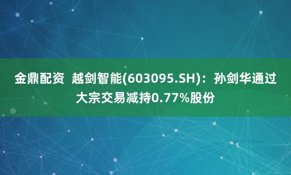 金鼎配资  越剑智能(603095.SH)：孙剑华通过大宗交易减持0.77%股份