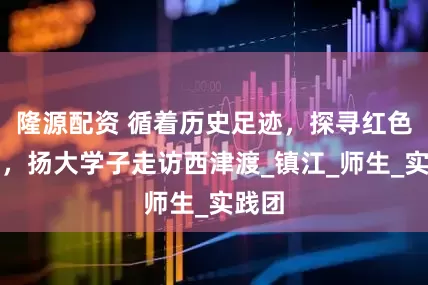隆源配资 循着历史足迹，探寻红色基因，扬大学子走访西津渡_镇江_师生_实践团