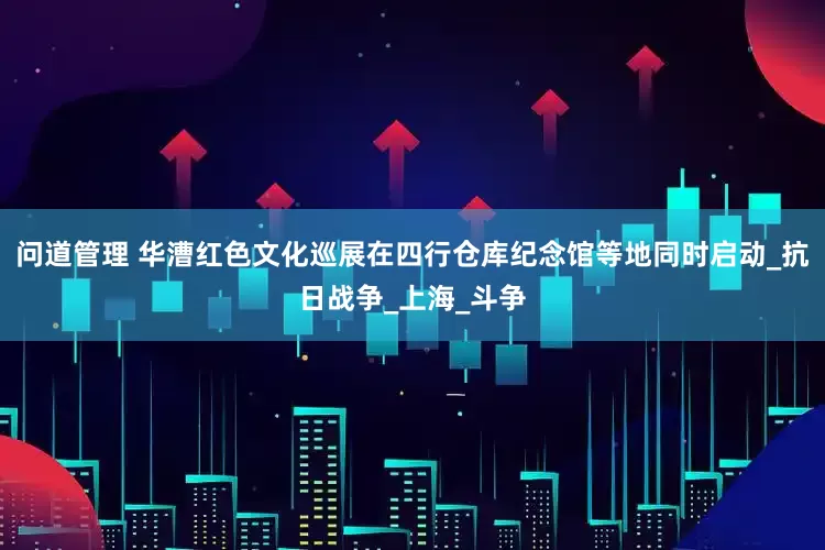 问道管理 华漕红色文化巡展在四行仓库纪念馆等地同时启动_抗日战争_上海_斗争