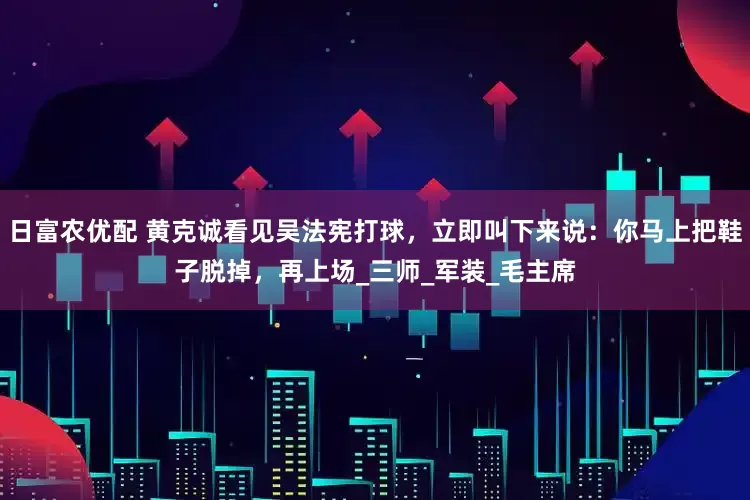 日富农优配 黄克诚看见吴法宪打球，立即叫下来说：你马上把鞋子脱掉，再上场_三师_军装_毛主席