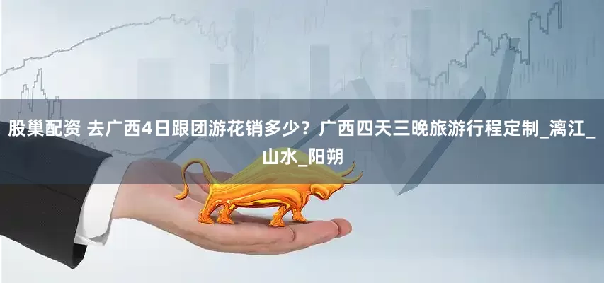 股巢配资 去广西4日跟团游花销多少？广西四天三晚旅游行程定制_漓江_山水_阳朔