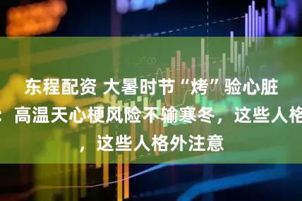 东程配资 大暑时节“烤”验心脏，医生：高温天心梗风险不输寒冬，这些人格外注意