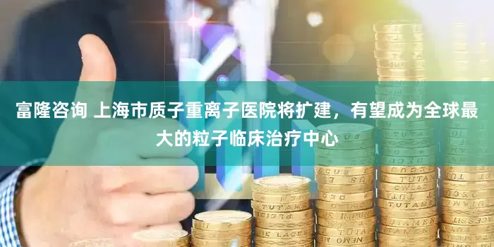 富隆咨询 上海市质子重离子医院将扩建，有望成为全球最大的粒子临床治疗中心