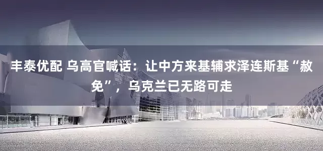 丰泰优配 乌高官喊话：让中方来基辅求泽连斯基“赦免”，乌克兰已无路可走