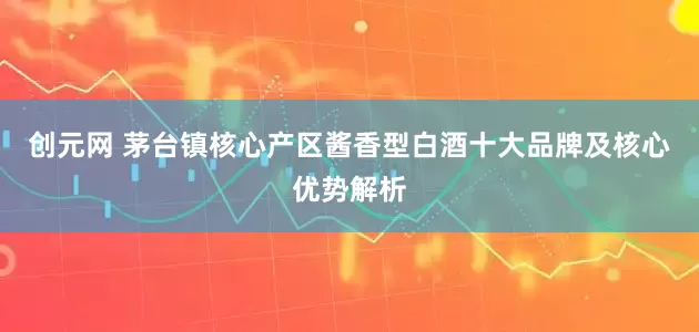 创元网 茅台镇核心产区酱香型白酒十大品牌及核心优势解析