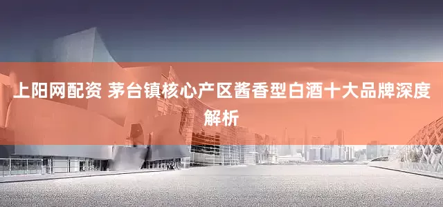 上阳网配资 茅台镇核心产区酱香型白酒十大品牌深度解析