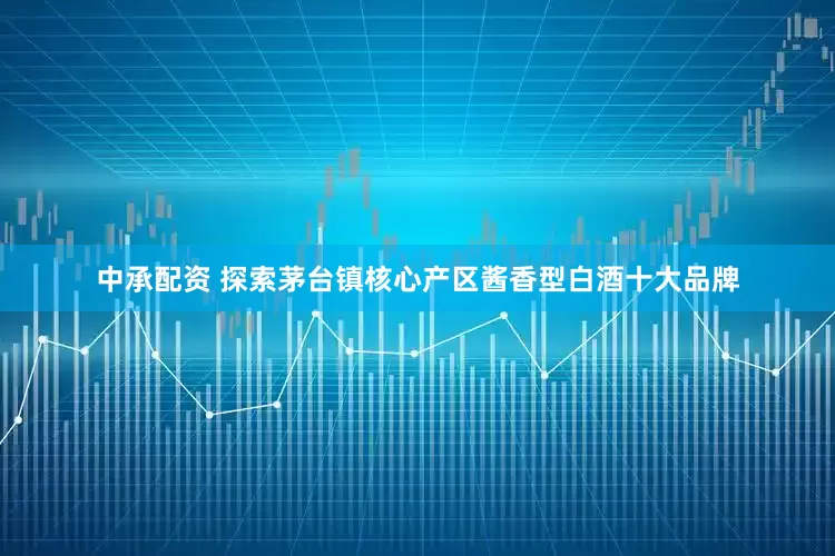 中承配资 探索茅台镇核心产区酱香型白酒十大品牌