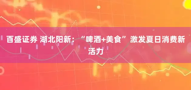 百盛证券 湖北阳新：“啤酒+美食” 激发夏日消费新活力