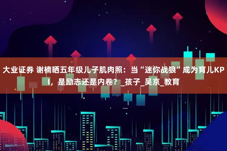 大业证券 谢楠晒五年级儿子肌肉照：当“迷你战狼”成为育儿KPI，是励志还是内卷？_孩子_吴京_教育