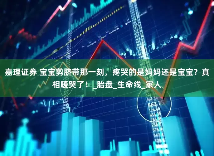 嘉理证券 宝宝剪脐带那一刻，疼哭的是妈妈还是宝宝？真相暖哭了！_胎盘_生命线_家人