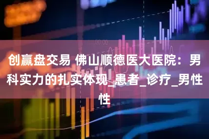 创赢盘交易 佛山顺德医大医院：男科实力的扎实体现_患者_诊疗_男性