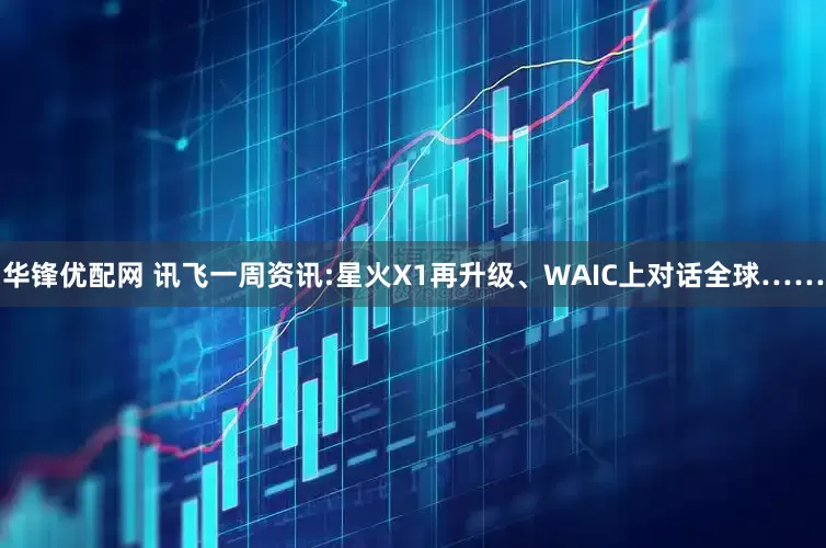 华锋优配网 讯飞一周资讯:星火X1再升级、WAIC上对话全球……