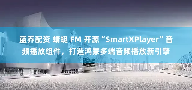 蓝乔配资 蜻蜓 FM 开源“SmartXPlayer”音频播放组件，打造鸿蒙多端音频播放新引擎