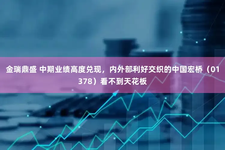 金瑞鼎盛 中期业绩高度兑现，内外部利好交织的中国宏桥（01378）看不到天花板