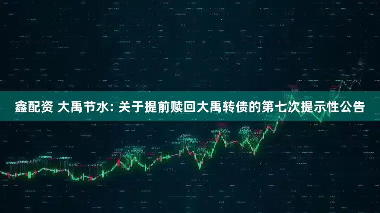 鑫配资 大禹节水: 关于提前赎回大禹转债的第七次提示性公告