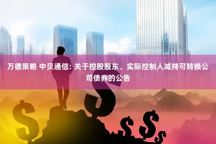 万德策略 中贝通信: 关于控股股东、实际控制人减持可转换公司债券的公告