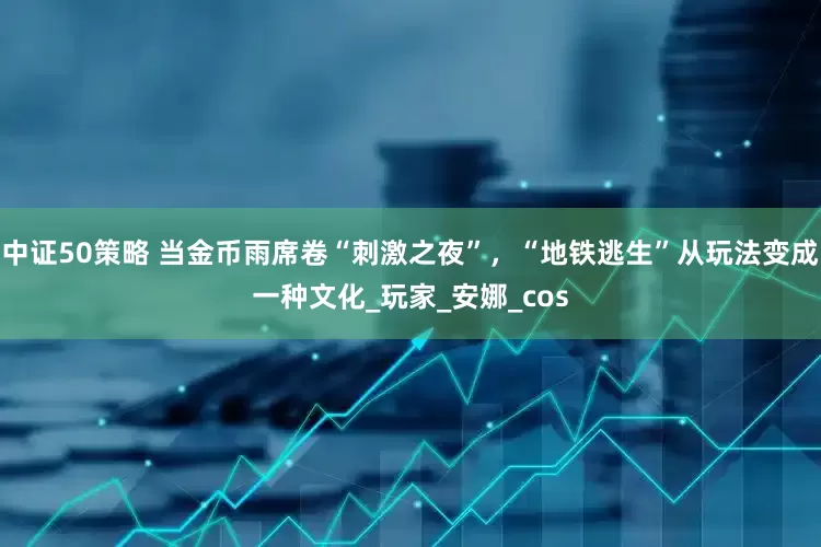 中证50策略 当金币雨席卷“刺激之夜”，“地铁逃生”从玩法变成一种文化_玩家_安娜_cos