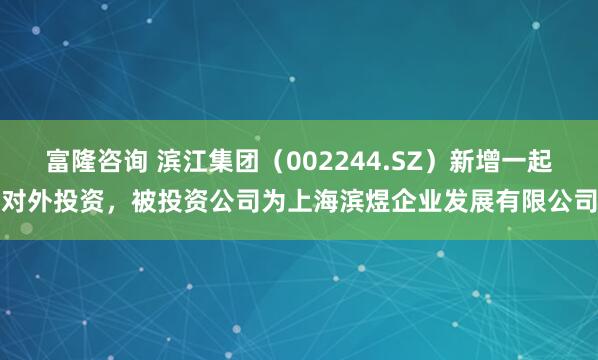 富隆咨询 滨江集团（002244.SZ）新增一起对外投资，被投资公司为上海滨煜企业发展有限公司