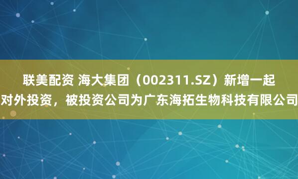 联美配资 海大集团（002311.SZ）新增一起对外投资，被投资公司为广东海拓生物科技有限公司