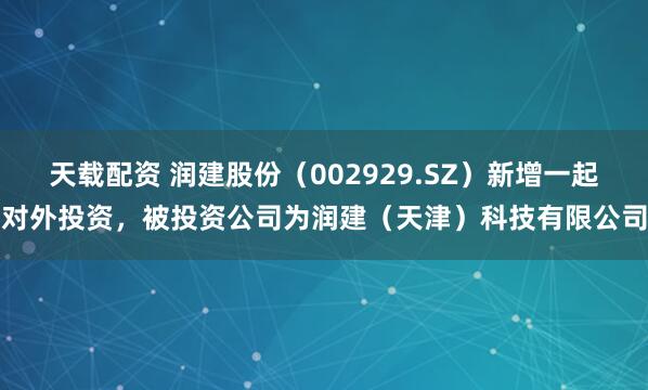 天载配资 润建股份（002929.SZ）新增一起对外投资，被投资公司为润建（天津）科技有限公司