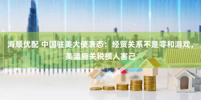 海顺优配 中国驻美大使表态：经贸关系不是零和游戏，美滥施关税损人害己