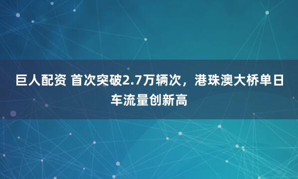 巨人配资 首次突破2.7万辆次，港珠澳大桥单日车流量创新高