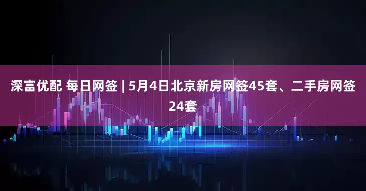 深富优配 每日网签 | 5月4日北京新房网签45套、二手房网签24套