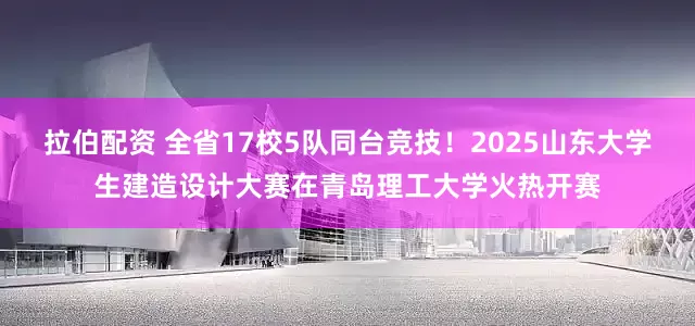 拉伯配资 全省17校5队同台竞技！2025山东大学生建造设计大赛在青岛理工大学火热开赛