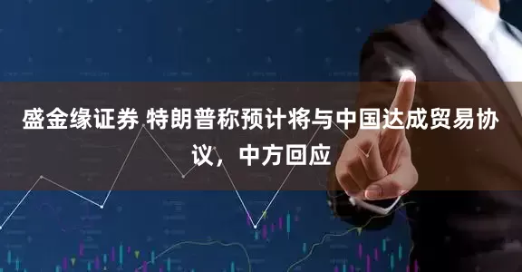 盛金缘证券 特朗普称预计将与中国达成贸易协议，中方回应
