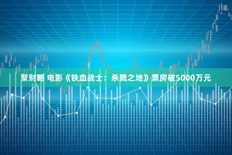 聚财略 电影《铁血战士：杀戮之地》票房破5000万元