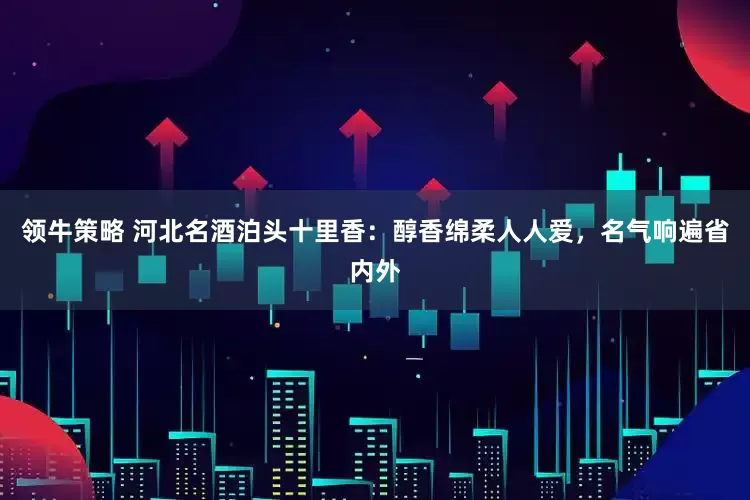 领牛策略 河北名酒泊头十里香：醇香绵柔人人爱，名气响遍省内外