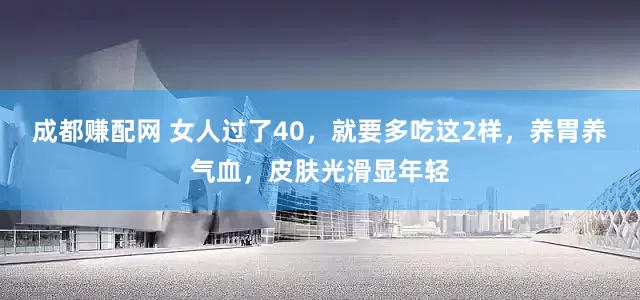 成都赚配网 女人过了40，就要多吃这2样，养胃养气血，皮肤光滑显年轻