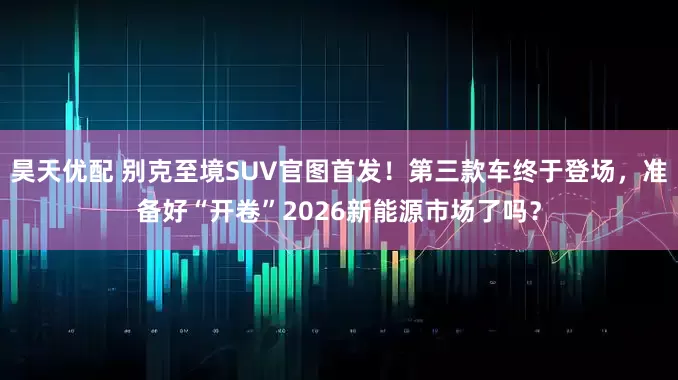 昊天优配 别克至境SUV官图首发!第三款车终于登场,准备好“开卷”2026新能源市场了吗?