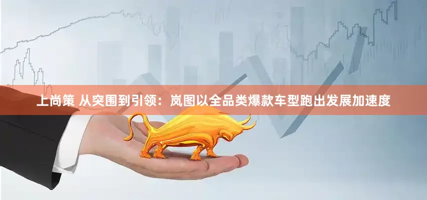 上尚策 从突围到引领：岚图以全品类爆款车型跑出发展加速度