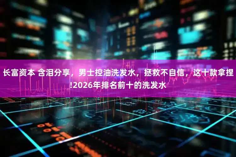 长富资本 含泪分享，男士控油洗发水，拯救不自信，这十款拿捏!2026年排名前十的洗发水