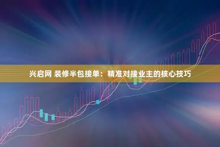 兴启网 装修半包接单：精准对接业主的核心技巧