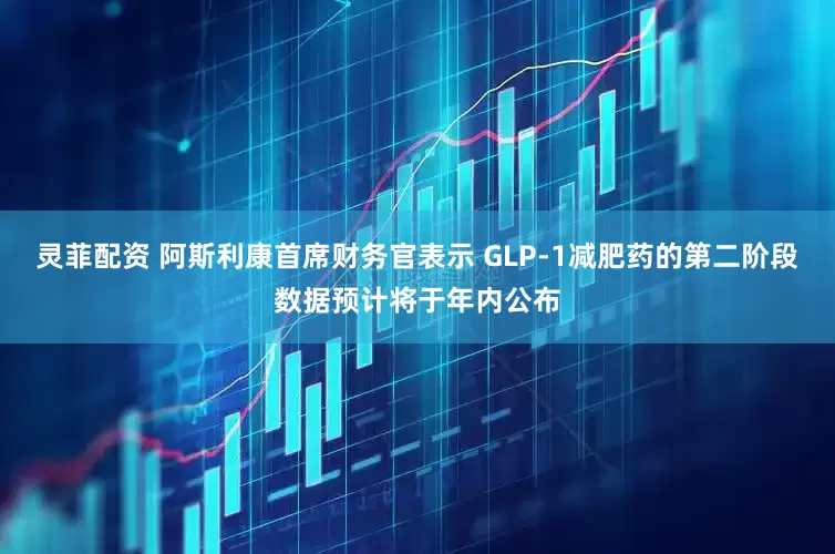 灵菲配资 阿斯利康首席财务官表示 GLP-1减肥药的第二阶段数据预计将于年内公布